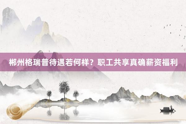 郴州格瑞普待遇若何样？职工共享真确薪资福利